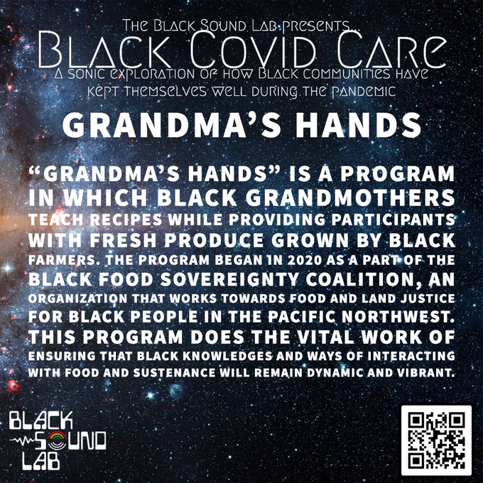 Space background with text that reads The Black Sound Lab Presents Black Covid Care --A sonic exploration of how black people have kept themselves well during the pandemic--“Grandma’s Hands” is a program in which Black grandmothers teach recipes while providing participants with fresh produce grown by Black farmers. The program began in 2020 as a part of the Black Food Sovereignty Coalition, an organization that works towards food and land justice for Black people in the Pacific Northwest. This program does the vital work of ensuring that Black knowledges and ways of interacting with food and sustenance will remain dynamic and vibrant.
