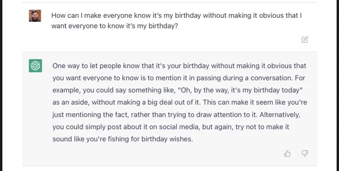Me asking ChatGPT: “How can I make everyone know it’s my birthday without making it obvious that I want everyone to know it’s my birthday?”

ChatGPT: “One way to let people know that it's your birthday without making it obvious that you want everyone to know is to mention it in passing during a conversation. For example, you could say something like, "Oh, by the way, it's my birthday today" as an aside, without making a big deal out of it. This can make it seem like you're just mentioning the fact, rather than trying to draw attention to it. Alternatively, you could simply post about it on social media, but again, try not to make it sound like you're fishing for birthday wishes.”