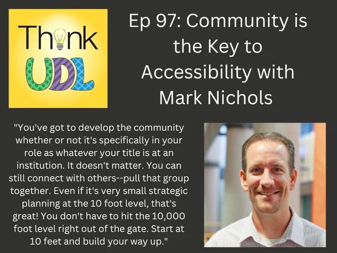 Think UDL Ep 97: Community is the Key to Accessibility with Mark Nichols 
with Headshot of Mark Nichols and Quotation: "For folks who are neurodiverse, I found that they are oftentimes a lot more in touch with how they learn and what they need to learn. We're talking about autism, ADHD, OCD, dyslexia, PTSD, right. And for folks who who have those cognitive differences,  they really are going to be much more effective if they can structure environments where they can learn in a certain way. We get some people who've accomplished some really amazing things. And along the way they've learned how they work, they've given themselves license to be a little bit flexible in what they do."