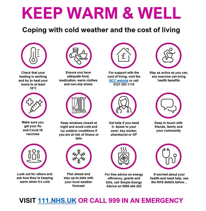 Keep warm and well.

Coping with cold weather and the cost of living.

Check that your heating is working and try to heat your home to at least 18°C.

Ensure you have adequate food, medication, warm clothes and non-slip shoes.

For support with the cost of living, visit the BCC website or call 0121 303 1116.

Stay as active as you can, any exercise can bring health benefits.

Make sure you get your flu and COVID vaccines. 

Keep windows closed at night and avoid cold and icy outdoor conditions if you are at risk of illness or falls.

Get help if you need it. Speak to your carer, key worker, pharmacist or GP.

Keep in touch with friends, family and your community.

Look out for others and ask how they’re keeping warm when it’s cold.

Plan ahead and stay up-to-date with your local weather forecast.

For free advice on energy efficiency, grants and bills, call Simple Energy Advice on 0800 444 202.

If worried about your health and need help, visit 111.nhs.uk, or call 999 in an emergency.