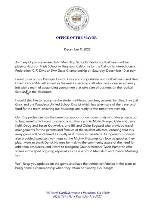 As many of you are aware, John Muir High School’s Varsity Football team will be playing Hughson High School in Hughson, California for the California Interscholastic Federation (CIF) Division 5AA State Championship on Saturday, December 10 at 6pm. I want to recognize Principal Lawton Gray and congratulate our football team and Head 
Coach Lance Mitchell as well as the entire coaching staff who have done an amazing job with a team of upstanding young men that take care of business on the football field and in the classroom. I would also like to recognize the student-athletes, coaches, parents, families, Principal Gray, and the Pasadena Unified School District which has taken care of the travel and food for the team, ensuring our Mustangs are ready to win tomorrow evening. Our City prides itself on the generous support of our community who always steps up 
to help unselfishly.
