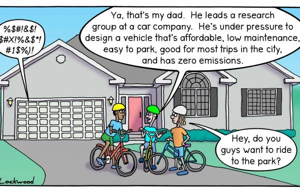 Cartoon of 3 kids on bikes on a driveway. Cursing coming from garage. One kid says:"ya, that's my dad. He leads a research group at a car company. He's under pressure to design a vehicle that's affordable, low maintenance, easy to park, good for most trips in the city and has zero emissions. 

The other kid says: "hey, do you guys want to ride to the park?"