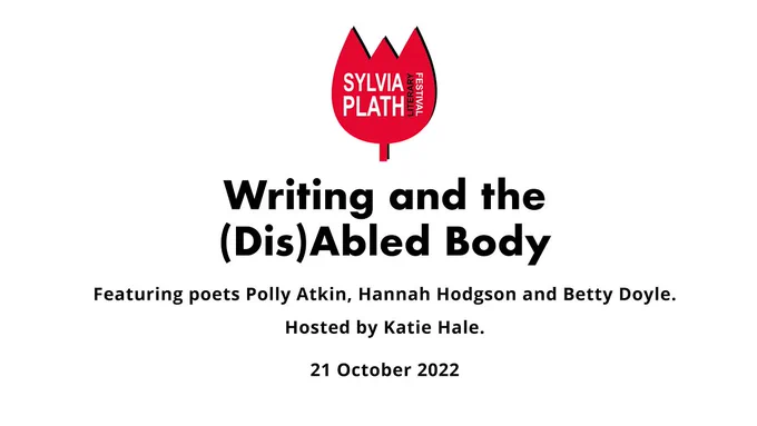 Graphic with the Sylvia Plath Literary Festival logo and the text:
Writing and the (Dis)Abled Body
Featuring poets Polly Atkin, Hannah Hodgson and Betty Doyle.
Hosted by Katie Hale.
21 October 2022.