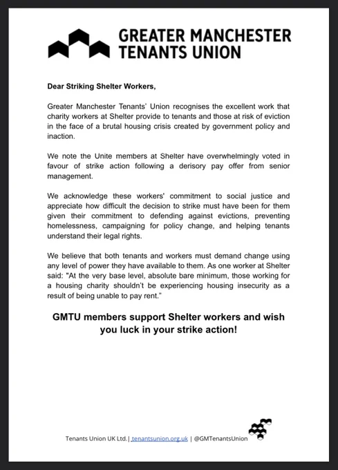 Greater Manchester Tenants’ Union recognises the excellent work that charity workers at Shelter provide to tenants and those at risk of eviction in the face of a brutal housing crisis created by government policy and inaction.
We note the Unite members at Shelter have overwhelmingly voted in favour of strike action following a derisory pay offer from senior management.
We acknowledge these workers' commitment to social justice and appreciate how difficult the decision to strike must have been for them given their commitment to defending against evictions, preventing homelessness, campaigning for policy change, and helping tenants understand their legal rights.
We believe that both tenants and workers must demand change using any level of power they have available to them. As one worker at Shelter said: "At the very base level, absolute bare minimum, those working for a housing charity shouldn’t be experiencing housing insecurity as a result of being unable to pay rent.”