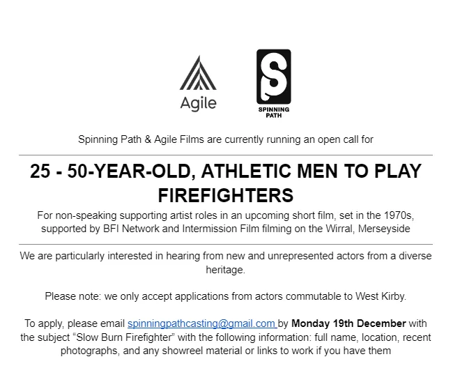 Black text on a white background with Agile Film and Spinning Path logos heading. Text reads:

Spinning Path & Agile Films are currently running an open call for

25 - 50-YEAR-OLD, ATHLETIC MEN TO PLAY FIREFIGHTERS
For non-speaking supporting artist roles in an upcoming short film, set in the 1970s, supported by BFI Network and Intermission Film filming on the Wirral, Merseyside

We are particularly interested in hearing from new and unrepresented actors from a diverse heritage.

Please note: we only accept applications from actors commutable to West Kirby. 

To apply, please email spinningpathcasting@gmail.com by Monday 19th December with the subject “Slow Burn Firefighter” with the following information: full name, location, recent photographs, and any showreel material or links to work if you have them