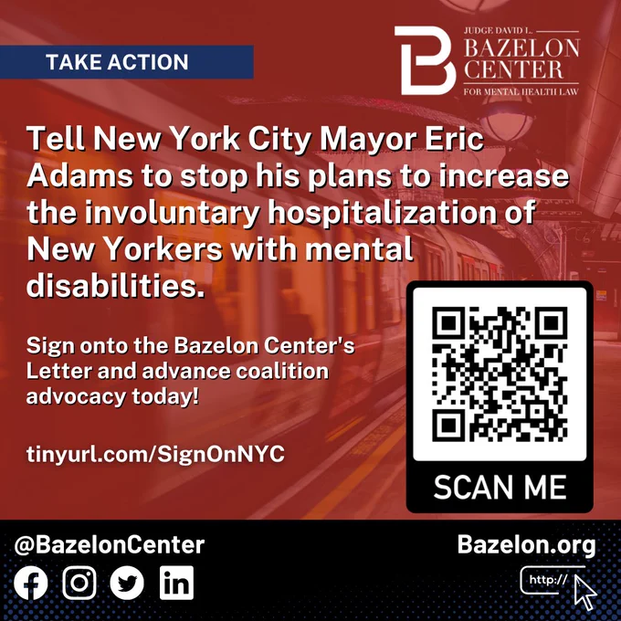 Image of New York subway rapidly moving with a red overlay. Text appears “Take Action” “Tell New York City Mayor Eric Adams to stop his plans to increase the involuntary hospitalization of New Yorkers with mental disabilities.” “Sign onto the Bazelon Center's Letter and advance coalition advocacy today!” a website link tinyurl.com/SignOnNYC is seen at the bottom left. The Bazelon Center logo is at the top right corner. A QR Code is at the bottom right corner redirecting to this website. @BazelonCenter is seen at the bottom left corner with the facebook, Instagram, twitter, and linked in logos. At the bottom right, the Bazelon.org website appears.