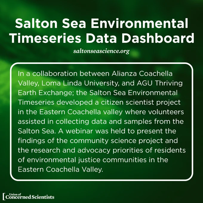 Salton Sea Environmental Timeseries Data Dashboard 

In a collaboration between Alianza Coachella Valley, Loma Linda University, and AGU Thriving Earth Exchange; the Salton Sea Environmental Timeseries developed a citizen scientist project in the Eastern Coachella valley where volunteers assisted in collecting data and samples from the Salton Sea. A webinar was held to present the findings of the community science project and the research and advocacy priorities of residents of environmental justice communities in the Eastern Coachella Valley. 

Website: https://saltonseascience.org/ 