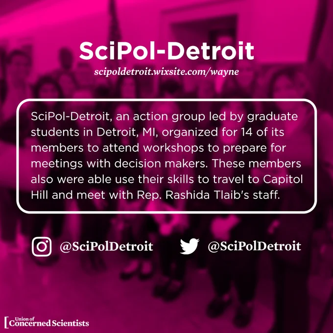 SciPol-Detroit, an action group led by graduate students in Detroit, MI, organized for 14 of its members to attend workshops to prepare for meetings with decision makers. These members also were able use their skills to travel to Capitol Hill and meet with Rep. Rashida Tlaib's staff. 

Website: https://scipoldetroit.wixsite.com/wayne 

Twitter/IG: SciPolDetroit 