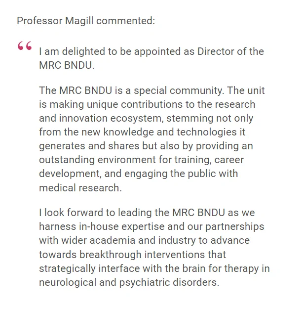 Professor Magill commented:

I am delighted to be appointed as Director of the MRC BNDU.

The MRC BNDU is a special community. The unit is making unique contributions to the research and innovation ecosystem, stemming not only from the new knowledge and technologies it generates and shares but also by providing an outstanding environment for training, career development, and engaging the public with medical research.

I look forward to leading the MRC BNDU as we harness in-house expertise and our partnerships with wider academia and industry to advance towards breakthrough interventions that strategically interface with the brain for therapy in neurological and psychiatric disorders.
