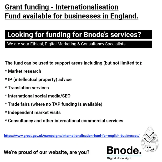 Grant funding – Internationalisation Fund available for businesses in England.
Looking for funding for Bnode’s services? 
We are your Ethical, Digital Marketing & Consultancy Specialists.
The fund can be used to support areas including (but not limited to): * Market research * IP (intellectual property) advice * Translation services * International social media/SEO * Trade fairs (where no TAP funding is available) * Independent market visits * Consultancy and other international commercial services
https://www.great.gov.uk/campaigns/internationalisation-fund-for-english-businesses/
We’re proud of our website, are you?
Bnode.
Digital done right.