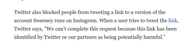 text: Twitter also blocked people from tweeting a link to a version of the account Sweeney runs on Instagram. When a user tries to tweet the link, Twitter says, “We can’t complete this request because this link has been identified by Twitter or our partners as being potentially harmful.”