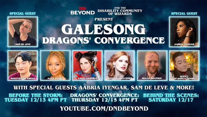 Promo graphic.
Mostly white text on a dark blue background resembling stormy skies.
Text: D&D Beyond and the Disability Community of Wizards Present Galesong: Dragons’ Convergence. A line of 6 headshots of performers are labelled Makenzie De Armas, Aliza Pearl, Angel Giuffria, Jennifer Kretchmer, Rogan Shannon, & Quincy of Quincy’s Tavern.
In the top left and right corners are boxes reading Special Guest with headshots and names for performers Sam de Leve and Aabria Iyengar.
Under the photos, text reads: With special guests Aabria Iyengar, Sam de Leve & More!
Before the Storm: 12/13 4pm PT. Dragons' Convergence: Thursday 12/15 4pm PT. Behind the Scenes: Saturday 12/17. http://spr.ly/60183Dgrn.