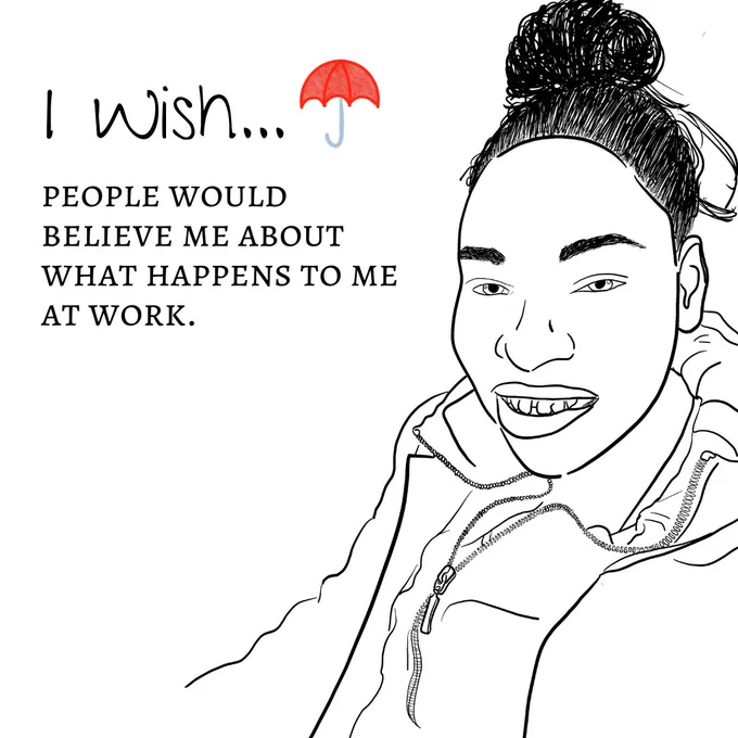 "Image One: The image shows a black-and-white sketch outline of a person's headshot. The person has their hair in a bun and are smiling widely. They are wearing 2 layers of jackets, one coat and one zip up jumper with a tshirt underneath. The title reads ""I wish"" with a red umbrella logo next to it. The text underneath reads ""people would believe me about what happens to me at work."