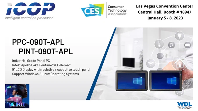ICOP Technology at CES Las Vegas Convention Center, Central Hall, Booth # 18947, January 5-8, 2023. Featuring the PPC-090T-APL and PINT-090T-APL. Industrial Grade PanelPC with Intel Apollo Lake Pentium & Celeron. 9" LCD Display with resistive/capacitive touch panel. Windows/Linux OS. Available from WDL Systems.