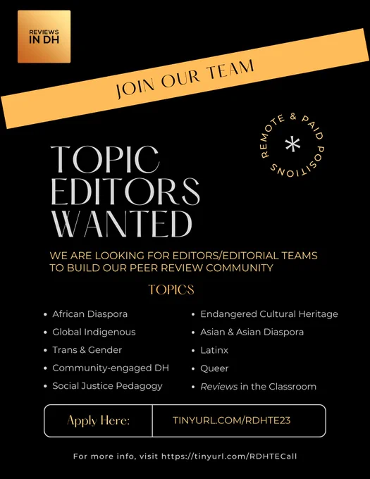 Flyer for Reviews in Digital Humanities Call for Topic Editors/Small Teams: We are looking for editors/small editorial teams to build our peer review community. Topics: African diaspora, Latinx, Asian and Asian diaspora, Global Indigenous, Queer, Trans & Gender, Social Justice Pedagogy, Endangered Cultural Heritage, Community-engaged DH, Reviews in the Classroom

Apply here: https://tinyurl.com/RDHTE23

For more info, visit https://tinyurl.com/RDHTECall