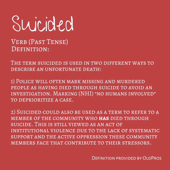 "Image Three: This image contains white text on a deep blue background. The Title reads ""Suicided"". Following text reads ""Verb (Past Tense). Definition. The term suicided is used in two different ways to describe an unfortunate death:
1) Police will often mark missing and murdered people as having committed suicide to avoid an investigation. Marking (NHI) ""no humans involved” to deprioritize a case.
2) Suicided could also be used as a term to refer to a member of the community who has died through suicide. This is still viewed as an act of institutional violence due to the lack of systematic support and the active oppression these community members face that contribute to their stressors. "" In the bottom right hand corner reads ""Definition provided by OldPros"