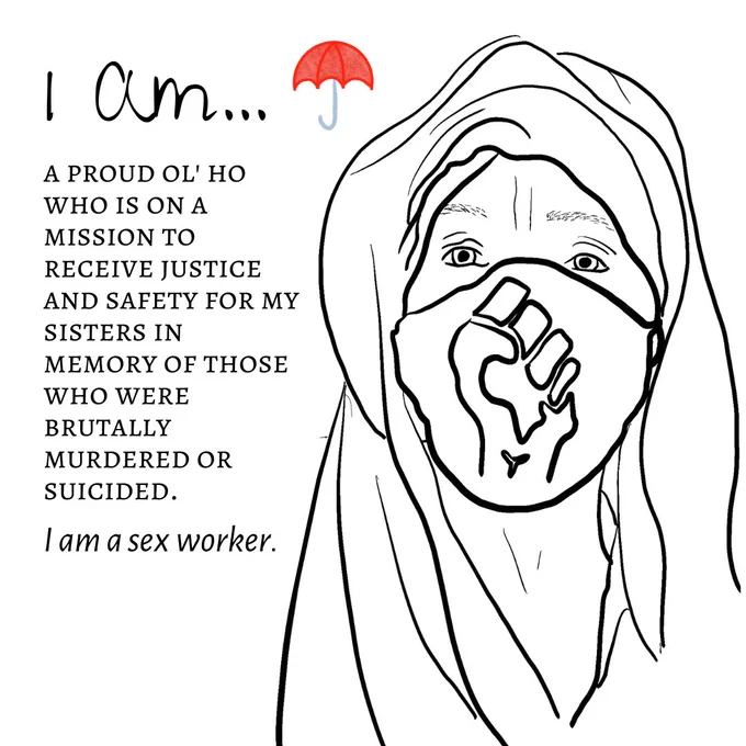 "Image Two: The image shows a black-and-white sketch outline of a person's headshot. The person is covered in a head scarf and veil. They are also wearing a mask with a closed fist on it, in support of Black Lives Matter. The title reads ""I am"" with a red umbrella logo next to it. The text underneath reads ""a proud ol' ho who is on a mission to receive justice and safety for my sisters in memory of those who were brutally murdered or suicided. I am a sex worker."