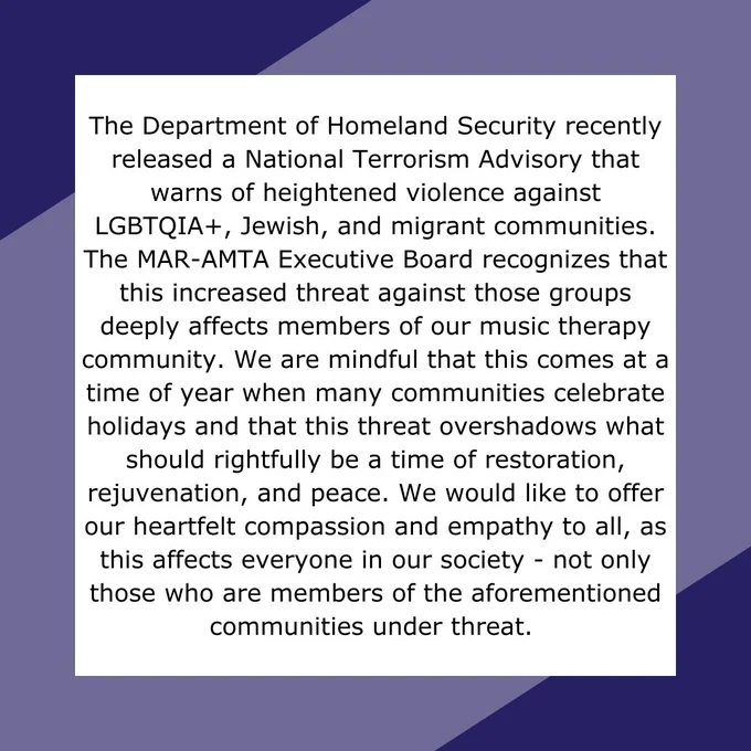 Text reads: The Department of Homeland Security recently released a National Terrorism Advisory that warns of heightened violence against LGBTQIA , Jewish, and migrant communities. The MAR-AMTA Executive Board recognizes that this increased threat against those groups deeply affects members of our music therapy community. We are mindful that this comes at a time of year when many communities celebrate holidays and that this threat overshadows what should rightfully be a time of restoration, rejuvenation, and peace. We would like to offer our heartfelt compassion and empathy to all, as this affects everyone in our society - not only those who are members of the aforementioned communities under threat. 