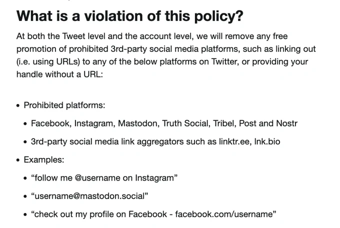 What is a violation of this policy?

At both the Tweet level and the account level, we will remove any free promotion of prohibited 3rd-party social media platforms, such as linking out (i.e. using URLs) to any of the below platforms on Twitter, or providing your handle without a URL:

    Prohibited platforms:

        Facebook, Instagram, Mastodon, Truth Social, Tribel, Post and Nostr

        3rd-party social media link aggregators such as linktr.ee, lnk.bio

    Examples: 

        “follow me @username on Instagram”

        “username@mastodon.social”

        “check out my profile on Facebook - facebook.com/username”
