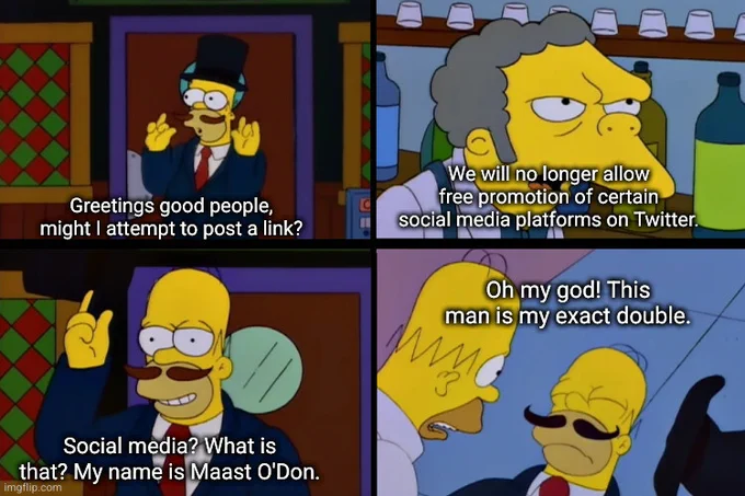 A four-panel meme image of the "Guy Incognito" scene on the Simpsons, inside and outside Moe's Bar.  Guy: "Greetings good people, might I attempt to post a link?"  Moe: "We will no longer allow free promotion of certain social media platforms on Twitter."  Guy: "Social media? What is that? My name is Maast O'Don."  Homer: "Oh my god! This man is my exact double."