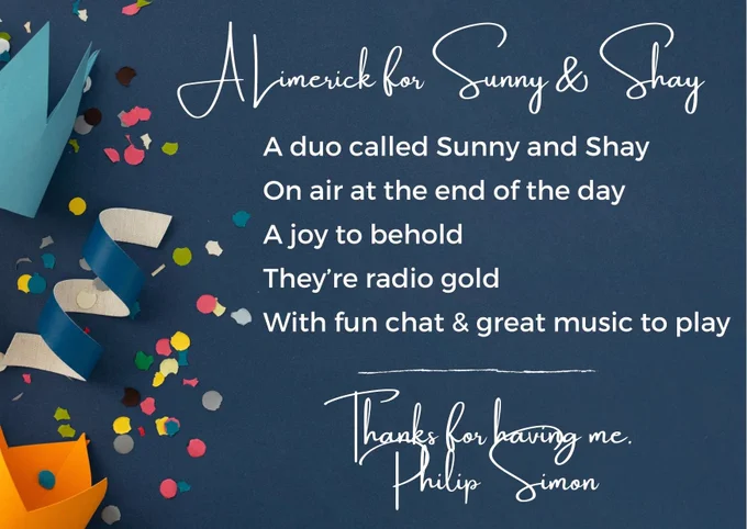 A Limerick for Sunny and Shay

A duo called Sunny and Shay
On air at the end of the day
A joy to behold
They’re radio gold
With fun chat and great music to play
