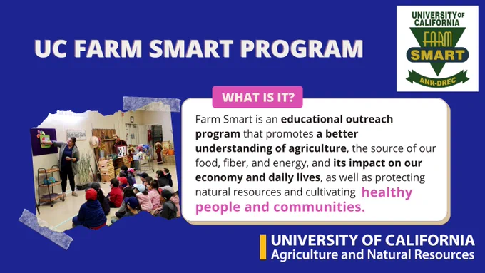 What is it? Farm Smart is an educational outreach program that promotes a better understanding of agriculture, the source of our food, fiber, and energy, and its impact on our economy and daily lives, as well as protecting natural resources and cultivating healthy people and communities.