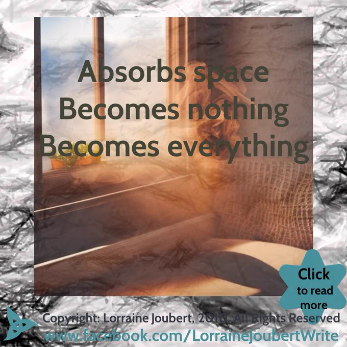 Image and Text:

Text:
Absorbs space
Becomes nothing
Becomes everything
Copyright: Lorraine Joubert, 2009, All Rights Reserved
www.facebook.com/LorraineJoubertWrite

Background image:
Close-up shot of a running river. Pencil grey-scale effect is applied to the photo. The photo was taken and edited by Lorraine Joubert.
Over the background is an Image of incense smoke in front of a window. The image was created by Lorraine Joubert on @NightCafeStudio: https://creator.nightcafe.studio/creation/DzczSG7z561azMCZqLFt
A blue-filled triquetra is in the bottom left corner.
A blue-filled 6-point star is in the bottom right corner, with overlay text: “Click to read more”
In the top right a grey-filled 6-point star, with an overlay of a yin-yang sign, where the white is replaced with a tiger.