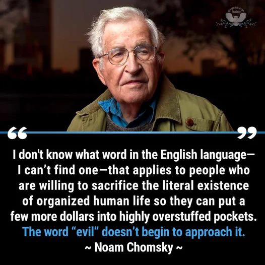 "I don't know what word in the English language - i can't find one - that applies to people who are willing to sacrifice the literal existannce of organised human life so they can put a few more dollars into highly overstuffed pockets. The word 'evil' doesn't begin to approach it." Noam Chomsky (pictured -white haired man with glasses)