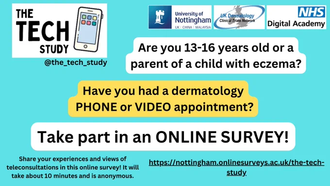 The TECH Study University of Nottingham UK Dermatology Clinical Trials Network NHS Digital Academy
Are you 13 - 16 years old or a parent of a child with eczema?
Have you had a dermatology PHONE or VIDEO appointment?
Take part in an ONLINE SURVEY!
Share your experiences and views of teleconsultations in this online survey! It will take about 10 minutes and is anonymous. 
https://nottingham.onlinesurveys.ac.uk/the-tech-study
