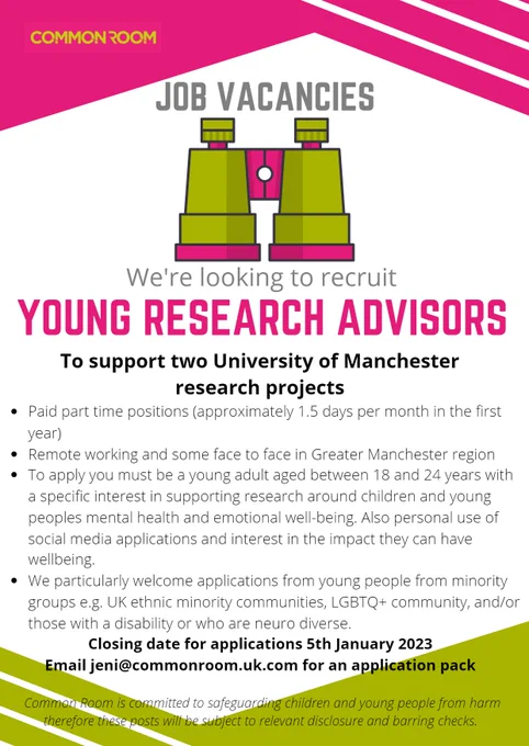 Paid part time position (1.5 days per month) for 18-24 year olds with a specific interest in supporting research around children and young people's mental health and emotional wellbeing. Also personal use of social media apps and the impact they can have on wellbeing. Applications from young people from minority groups e.g. UK ethnic minority communities, LGBTQ  communities, and/or those with a disability or who are neuro diverse are particularly welcome. Closing date: 5th January 2023. Email: jeni@commonroom.uk.com for an application pack.
