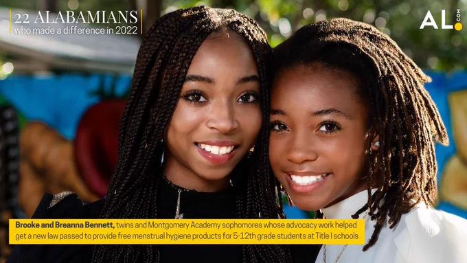 22 Alabamians who made a difference in 2022. Montgomery twins Brooke and Breanna Bennett.

Brooke and Breanna Bennett, twins and Montgomery Academy sophomores whose advocacy work helped get a new law passed to provide free menstrual hygiene products for 5-12th grade students at Title I schools