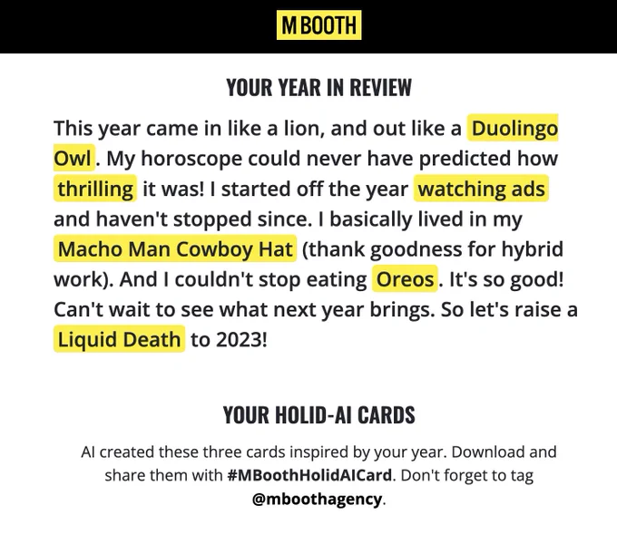 A screenshot of text reading: 

M BOOTH
YOUR YEAR IN REVIEW
This year came in like a lion, and out like a Duolingo
Owl. My horoscope could never have predicted how
thrilling it was! I started off the year watching ads
and haven't stopped since. I basically lived in my
Macho Man Cowboy Hat (thank goodness for hybrid
work). And I couldn't stop eating Oreos. It's so good!
Can't wait to see what next year brings. So let's raise a
Liquid Death to 2023!
YOUR HOLID-AI CARDS
Al created these three cards inspired by your year. Download and
share them with #MBoothHolidAlCard. Don't forget to tag
@mboothagency