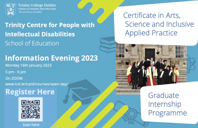 A poster advertising the TCPID Information Evening. The background colour is a light blue with a splash of yellow design patterns. The text reads: 

Trinity Centre for People with Intellectual Disabilities, 
School of Education

Information Evening 2023
Monday 16th January 2023
5 pm - 6 pm 
On Zoom

https://www.tcd.ie/tcpid/courses/open-day/

There is a QR code on the bottom left to scan and register for the event. 

On the right there are two white bubbles with blue writing that say: 
Certificate in Arts Science and Inclusive Applied Practice, the other says Graduate Internship Programme. 

There is a photo in the middle of the bubbles of ASIAP Students on their graduation day standing on the steps in front square, TCD throwing their graduation caps in the air. They are accompanied by academic staff in their gold and red robes.