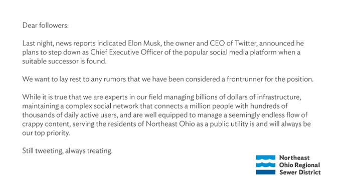 Dear followers:

Last night, news reports indicated Elon Musk, the owner and CEO of Twitter, announced he plans to step down as Chief Executive Officer of the popular social media platform when a suitable successor is found.

We want to lay rest to any rumors that we have been considered a frontrunner for the position.

While it is true that we are experts in our field managing billions of dollars of infrastructure, maintaining a complex social network that connects a million people with hundreds of thousands of daily active users, and are well equipped to manage a seemingly endless flow of crappy content, serving the residents of Northeast Ohio as a public utility is and will always be our top priority.

Still tweeting, always treating.
Northeast Ohio Regional Sewer District