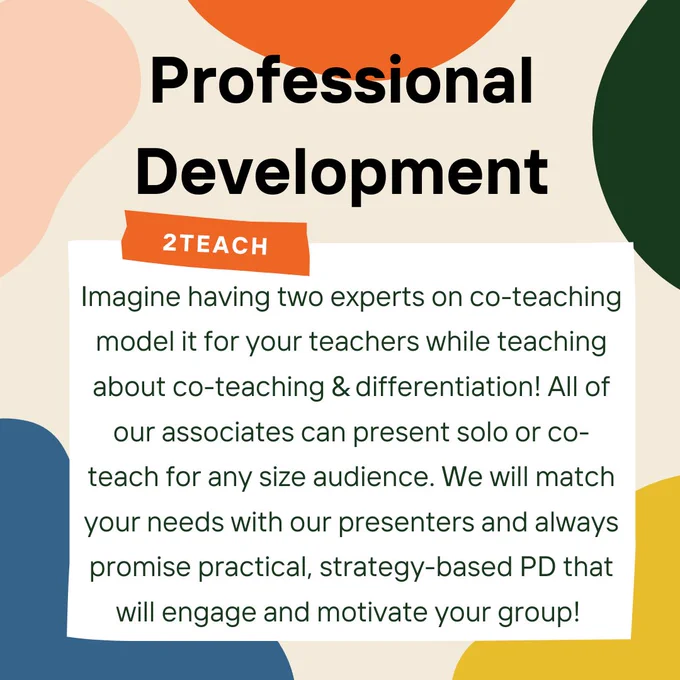 Alt text slide 2:  Beige background with splashes of color along the edges. Bold, black writing at the top reads, “Professional Development.” In a white box below this heading reads, “Imagine having two experts on co-teaching model it for your teachers while teaching about co-teaching & differentiation! All of our associates can present solo or co-teach for any size audience. We will match your needs with our presenters and always promise practical, strategy-based PD that will engage and motivate your group!” The top of the white box has a small orange strip on it which reads, “2Teach.” The white box and the orange strip make the image look like a white note with orange tape on it. 
