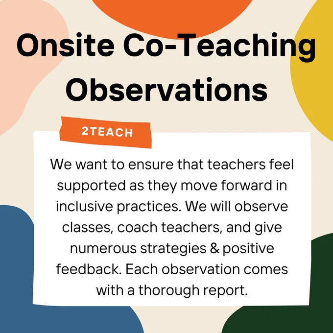 Alt text slide 3: Beige background with splashes of color along the edges. Bold, black writing at the top reads, “Onsite Co-teaching Observations.” In a white box below this heading reads, “We want to ensure that teachers feel supported as they move forward in inclusive practices. We will observe classes, coach teachers, and give numerous strategies & positive feedback. Each observation comes with a thorough report.” The top of the white box has a small orange strip on it which reads, “2Teach.” The white box and the orange strip make the image look like a white note with orange tape on it. 