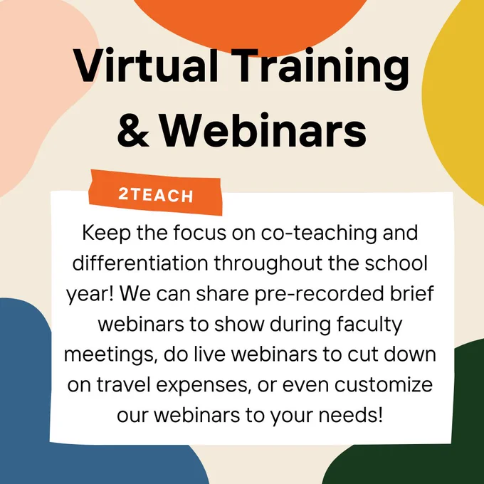 Beige background with splashes of color along the edges. Bold, black writing at the top reads, “Virtual Training & Webinars.” In a white box below this heading reads, “Keep the focus on co-teaching and differentiation throughout the school year! We can share pre-recorded brief webinars to show during faculty meetings, do live webinars to cut down on travel expenses, or even customize our webinars to your needs!” The top of the white box has a small orange strip on it which reads, “2Teach.” The white box and the orange strip make the image look like a white note with orange tape on it. 
