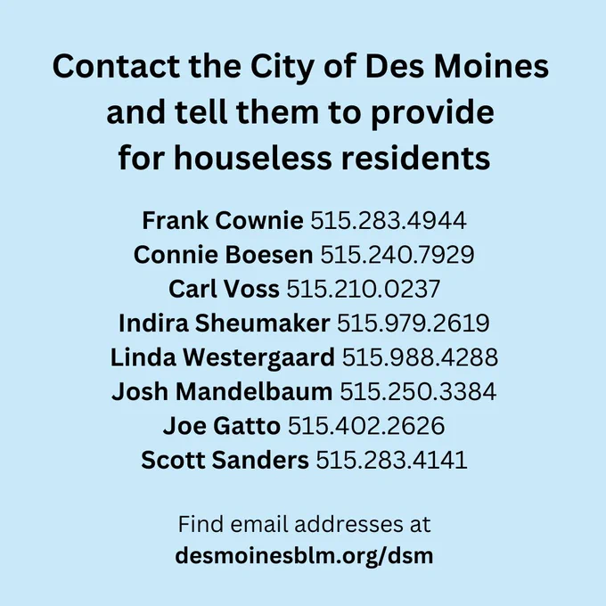 Contact the City of Des Moines and tell them to provide for houseless residents
Frank Cownie 515.283.4944
Connie Boesen 515.240.7929
Carl Voss 515.210.0237
India Sheumaker 515.979.2619
Linda Westergaard 515.988.4288
Josh Mandelbaum 515.250.3384
Joe Gatto 515.402.2626
Scott Sanders 515.283.4141
Find email addresses at desmoinesblm.org/dsm