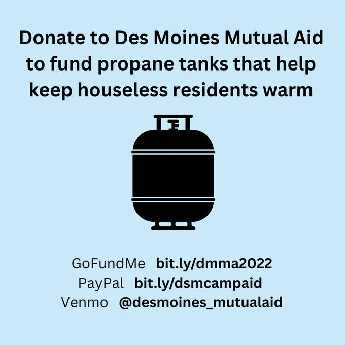 Donate to Des Moines Mutual Aid to fund propane tanks that help keep houseless residents warm
GoFundMe bit.ly/dmma2022
PayPal bit.ly/dsmcampaid
Venmo @desmoines_mutualaid