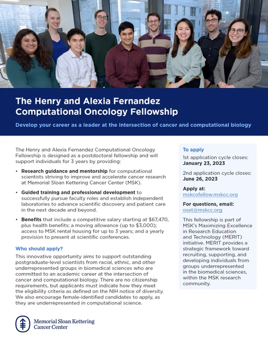The Henry and Alexia Fernandez Computational Oncology Fellowship is designed as a postdoctoral fellowship and will support individuals for 3 years by providing: Research guidance and mentorship for computational scientists striving to improve and accelerate cancer research at MSK. Guided training and professional development to successfully pursue faculty roles and establish independent laboratories to advance scientific discovery and patient care in the next decade and beyond. Benefits include a competitive salary starting at $67,470   health benefits; a moving allowance (up to $3,000); access to MSK rental housing for up to 3 years; and a yearly provision to present at scientific conferences. Who should apply? This innovative opportunity aims to support outstanding postgraduate-level scientists from racial, ethnic, and other underrepresented groups in biomedical sciences who are committed to an academic career at the intersection of cancer and computational biology.