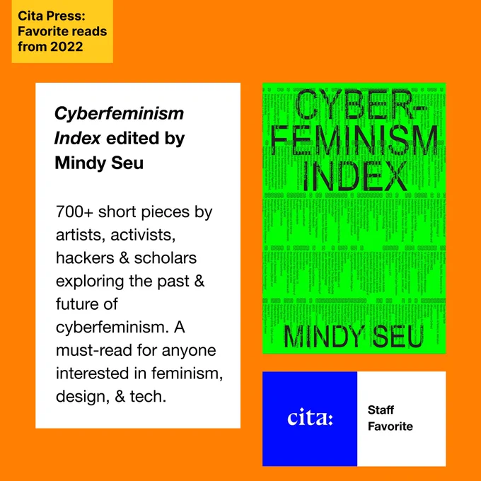 Cita Press: Favorite reads from 2022. Cita Staff Favorite. Cyberfeminism Index edited by Mindy Seu. Cyberfeminism Index edited by Mindy Seu

700  short pieces by artists, activists, hackers & scholars exploring the past & future of cyberfeminism. A must-read for anyone interested in feminism, design, & tech. Image 1: Cover of Cyberfeminism Index by Mindy Seu, featuring black text over a bright green background. Image 2: Cita logo, white text on a blue background. 
