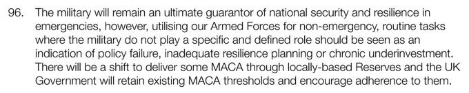 The military will remain an ultimate guarantor of national security and resilience in emergencies, however, utilising our Armed Forces for non-emergency, routine tasks where the military do not play a specific and defined role should be seen as an indication of policy failure, inadequate resilience planning or chronic underinvestment.  There will be a shift to deliver some MACA through locally-based Reserves and the UK Government will retain existing MACA thresholds and encourage adherence to them.