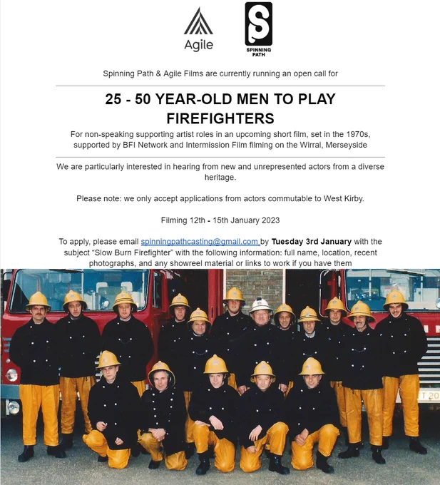 Black text on white background reading: 

Spinning Path & Agile Films are currently running an open call for

25 - 50 YEAR-OLD MEN TO PLAY FIREFIGHTERS
For non-speaking supporting artist roles in an upcoming short film, set in the 1970s, supported by BFI Network and Intermission Film filming on the Wirral, Merseyside

We are particularly interested in hearing from new and unrepresented actors from a diverse heritage.

Please note: we only accept applications from actors commutable to West Kirby. 

Filming 12th - 15th January 2023

To apply, please email spinningpathcasting@gmail.com by Tuesday 3rd January with the subject “Slow Burn Firefighter” with the following information: full name, location, recent photographs, and any showreel material or links to work if you have them