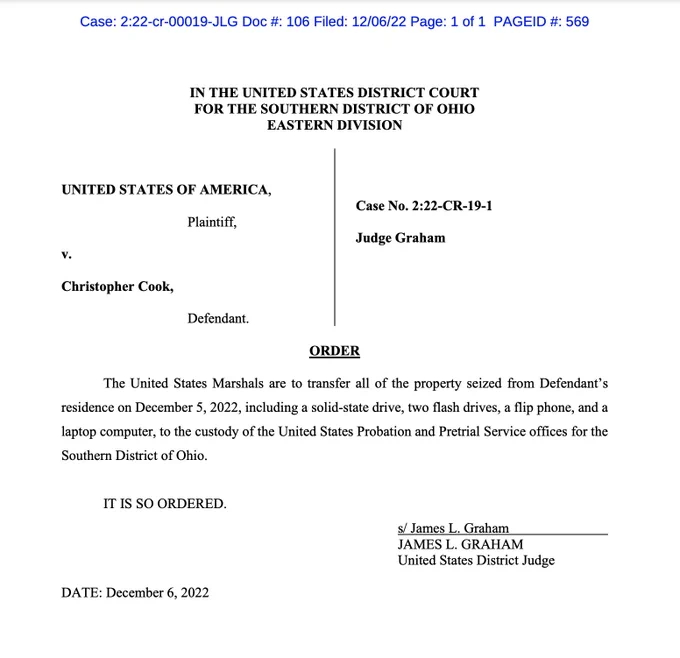 IN THE UNITED STATES DISTRICT COURT
FOR THE SOUTHERN DISTRICT OF OHIO
EASTERN DIVISION
UNITED STATES OF AMERICA,
Plaintiff,
v.
Christopher Cook,
Defendant.
Case No. 2:22-CR-19-1
Judge Graham
ORDER
The United States Marshals are to transfer all of the property seized from Defendant’s
residence on December 5, 2022, including a solid-state drive, two flash drives, a flip phone, and a
laptop computer, to the custody of the United States Probation and Pretrial Service offices for the
Southern District of Ohio.
IT IS SO ORDERED.
s/ James L. Graham
JAMES L. GRAHAM
United States District Judge
DATE: December 6, 2022