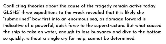 An excerpt from the end of the GLSM page on the sinking of the Edmund Fitzgerald: "Conflicting theories about the cause of the tragedy remain active today. GLSHS' three expeditions to the wreck revealed that it is likely she "submarined" bow first into an enormous sea, as damage forward is indicative of a powerful, quick force to the superstructure. But what caused the ship to take on water, enough to lose buoyancy and dive to the bottom so quickly, without a single cry for help, cannot be determined."