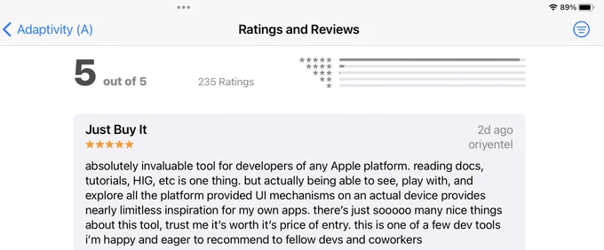 App Store review for my Adaptivity iOS app. “Just Buy It: absolutely invaluable tool for developers of any Apple platform. reading docs, tutorials, HIG, etc is one thing. but actually being able to see, play with, and explore all the platform provided UI mechanisms on an actual device provides nearly limitless inspiration for my own apps. there's just sooooo many nice things about this tool, trust me it's worth it's price of entry. this is one of a few dev tools i'm happy and eager to recommend to fellow devs and coworkers”.