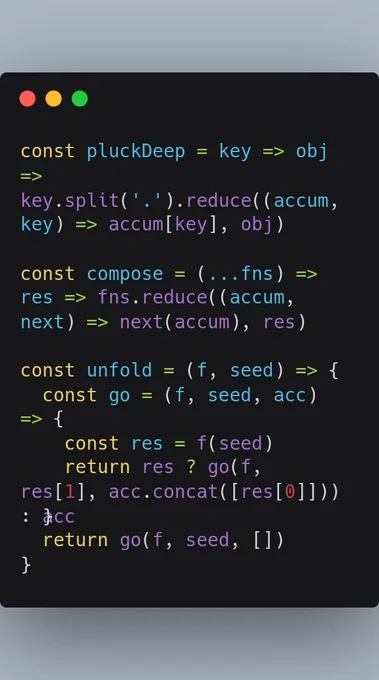 const pluckDeep = key => obj => key.split('.').reduce((accum, key) => accum[key], obj)

const compose = (...fns) => res => fns.reduce((accum, next) => next(accum), res)

const unfold = (f, seed) => {
  const go = (f, seed, acc) => {
    const res = f(seed)
    return res ? go(f, res[1], acc.concat([res[0]])) : acc
  }
  return go(f, seed, [])
}