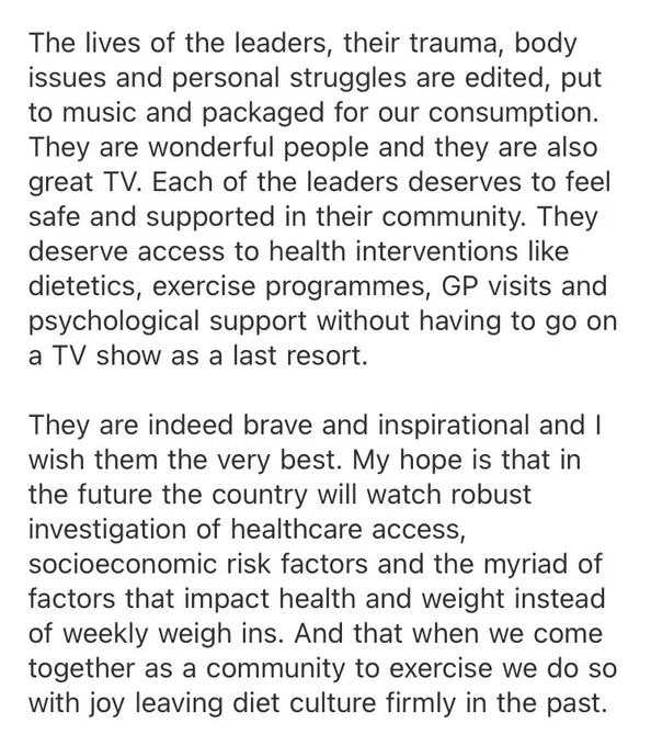 The lives of the leaders, their trauma, body issues and personal struggles are edited, put to music and packaged for our consumption. They are wonderful people and they are also great TV. Each of the leaders deserves to feel safe and supported in their community. They deserve access to health interventions like dietetics, exercise programmes, GP visits and psychological support without having to go on a TV show as a last resort.

They are indeed brave and inspirational and I wish them the very best. My hope is that in the future the country will watch robust investigation of healthcare access, socioeconomic risk factors and the myriad of factors that impact health and weight instead of weekly weigh ins. And that when we come together as a community to exercise we do so with joy leaving diet culture firmly in the past.