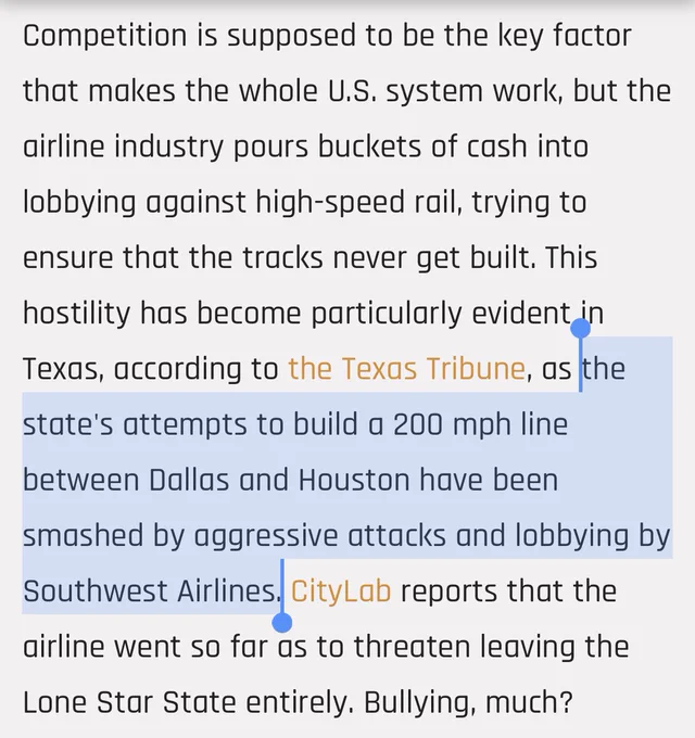 Competition is supposed to be the key factor that makes the whole U.S. system work, but the airline industry pours buckets of cash into lobbying against high-speed rail, trying to ensure that the tracks never get built. This hostility has become particularly evident in Texas, according to the Texas Tribune, as the state's attempts to build a 200 mph line between Dallas and Houston have been smashed by aggressive attacks and lobbying by Southwest Airlines. CityLab reports that the airline went so far as to threaten leaving the Lone Star State entirely. Bullying, much?
