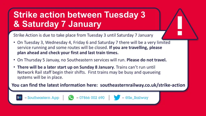 Red Slide with Red exclamation mark containing
Strike action between Tuesday 3 & Saturday 7 January
Strike Action is due to take place from Tuesday 3 until Saturday 7 January
On Tuesday 3, Wednesday 4, Friday 6 and Saturday 7 there will be a very limited service running and some routes will be closed. If you are travelling, please plan ahead and check your first and last train times.
On Thursday 5 Januay, no Southeastern services will run. Please do not travel.
There will be a later start up on Sunday 8 January. Trains can’t run until Network Rail staff begin their shifts.  First trains may be busy and queueing systems will be in place.

You can find the latest information here:  southeasternrailway dot co dot u k forward slash strike hyphen action 
